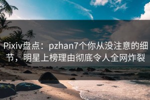 Pixiv盘点：pzhan7个你从没注意的细节，明星上榜理由彻底令人全网炸裂