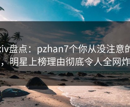 Pixiv盘点：pzhan7个你从没注意的细节，明星上榜理由彻底令人全网炸裂