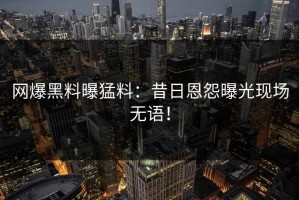 网爆黑料曝猛料：昔日恩怨曝光现场无语！