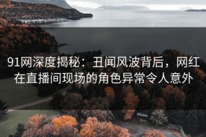 91网深度揭秘：丑闻风波背后，网红在直播间现场的角色异常令人意外
