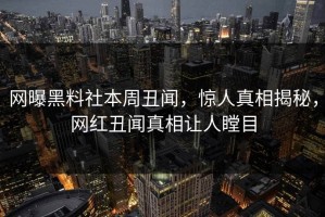 网曝黑料社本周丑闻，惊人真相揭秘，网红丑闻真相让人瞠目