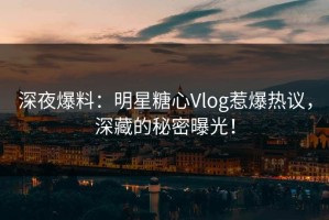 深夜爆料：明星糖心Vlog惹爆热议，深藏的秘密曝光！