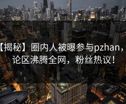 【揭秘】圈内人被曝参与pzhan，评论区沸腾全网，粉丝热议！
