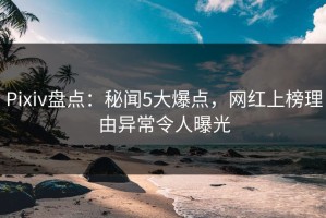 Pixiv盘点：秘闻5大爆点，网红上榜理由异常令人曝光
