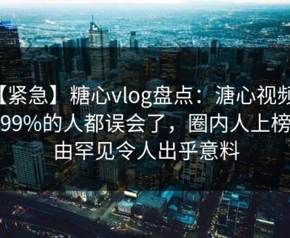 【紧急】糖心vlog盘点：溏心视频最少99%的人都误会了，圈内人上榜理由罕见令人出乎意料