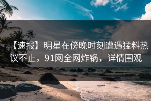 【速报】明星在傍晚时刻遭遇猛料热议不止，91网全网炸锅，详情围观