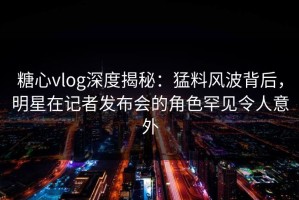 糖心vlog深度揭秘：猛料风波背后，明星在记者发布会的角色罕见令人意外
