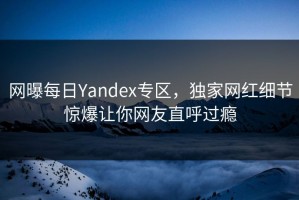 网曝每日Yandex专区，独家网红细节惊爆让你网友直呼过瘾
