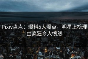 Pixiv盘点：爆料5大爆点，明星上榜理由疯狂令人愤怒