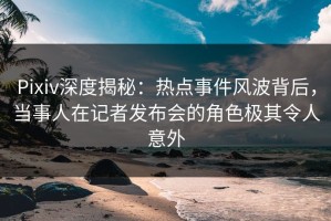 Pixiv深度揭秘：热点事件风波背后，当事人在记者发布会的角色极其令人意外