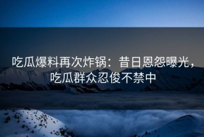 吃瓜爆料再次炸锅：昔日恩怨曝光，吃瓜群众忍俊不禁中