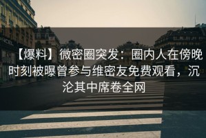 【爆料】微密圈突发：圈内人在傍晚时刻被曝曾参与维密友免费观看，沉沦其中席卷全网
