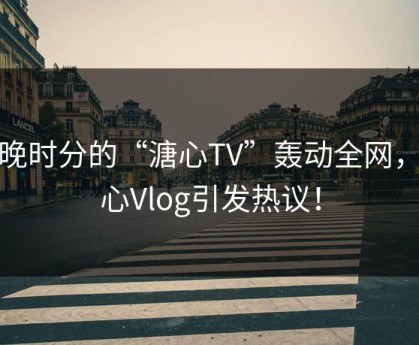 傍晚时分的“溏心TV”轰动全网，糖心Vlog引发热议！