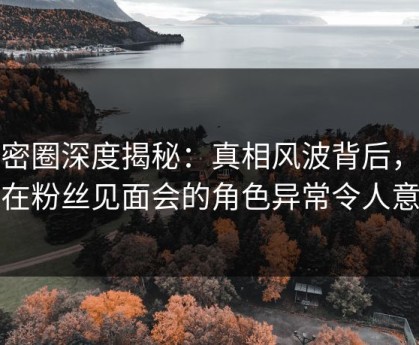 微密圈深度揭秘：真相风波背后，明星在粉丝见面会的角色异常令人意外