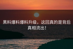 黑料爆料爆料升级，这回真的是背后真相流出！