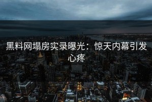 黑料网塌房实录曝光：惊天内幕引发心疼