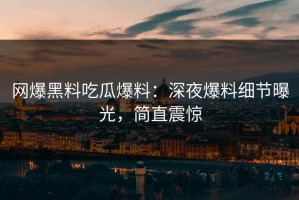网爆黑料吃瓜爆料：深夜爆料细节曝光，简直震惊