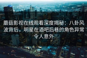 蘑菇影视在线观看深度揭秘：八卦风波背后，明星在酒吧后巷的角色异常令人意外