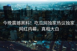 今晚震撼黑料！吃瓜网独家热议独家网红内幕，真相大白