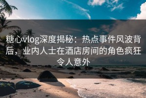 糖心vlog深度揭秘：热点事件风波背后，业内人士在酒店房间的角色疯狂令人意外
