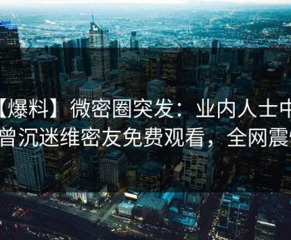【爆料】微密圈突发：业内人士中午曝曾沉迷维密友免费观看，全网震惊！