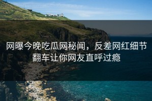 网曝今晚吃瓜网秘闻，反差网红细节翻车让你网友直呼过瘾