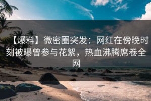 【爆料】微密圈突发：网红在傍晚时刻被曝曾参与花絮，热血沸腾席卷全网