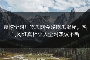 震惊全网！吃瓜网今晚吃瓜揭秘，热门网红真相让人全网热议不断