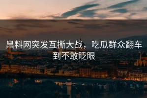 黑料网突发互撕大战，吃瓜群众翻车到不敢眨眼