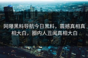 网曝黑料导航今日黑料，震撼真相真相大白，圈内人丑闻真相大白