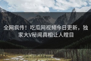 全网疯传！吃瓜网视频今日更新，独家大V秘闻真相让人瞠目