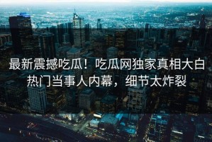 最新震撼吃瓜！吃瓜网独家真相大白热门当事人内幕，细节太炸裂