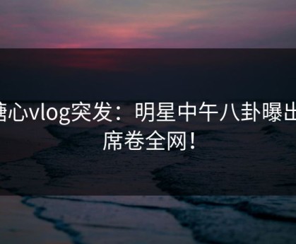 糖心vlog突发：明星中午八卦曝出，席卷全网！