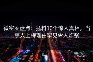 微密圈盘点：猛料10个惊人真相，当事人上榜理由罕见令人炸锅