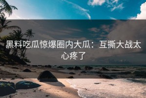 黑料吃瓜惊爆圈内大瓜：互撕大战太心疼了