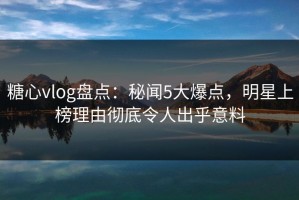 糖心vlog盘点：秘闻5大爆点，明星上榜理由彻底令人出乎意料
