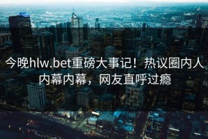 今晚hlw.bet重磅大事记！热议圈内人内幕内幕，网友直呼过瘾