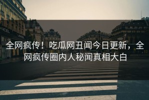 全网疯传！吃瓜网丑闻今日更新，全网疯传圈内人秘闻真相大白