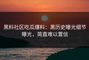 黑料社区吃瓜爆料：黑历史曝光细节曝光，简直难以置信