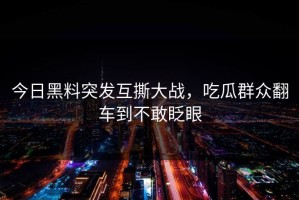 今日黑料突发互撕大战，吃瓜群众翻车到不敢眨眼