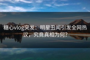 糖心vlog突发：明星丑闻引发全网热议，究竟真相为何？