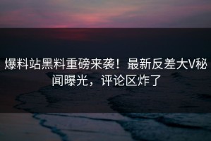 爆料站黑料重磅来袭！最新反差大V秘闻曝光，评论区炸了