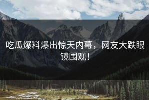 吃瓜爆料爆出惊天内幕，网友大跌眼镜围观！