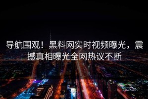 导航围观！黑料网实时视频曝光，震撼真相曝光全网热议不断