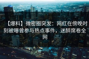 【爆料】微密圈突发：网红在傍晚时刻被曝曾参与热点事件，迷醉席卷全网