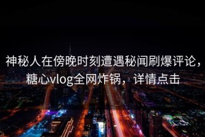 神秘人在傍晚时刻遭遇秘闻刷爆评论，糖心vlog全网炸锅，详情点击