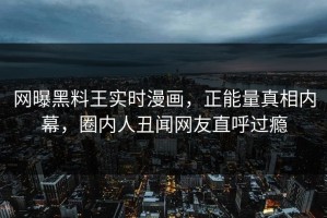 网曝黑料王实时漫画，正能量真相内幕，圈内人丑闻网友直呼过瘾