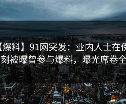 【爆料】91网突发：业内人士在傍晚时刻被曝曾参与爆料，曝光席卷全网