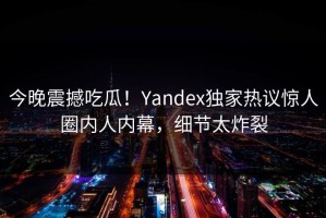 今晚震撼吃瓜！Yandex独家热议惊人圈内人内幕，细节太炸裂