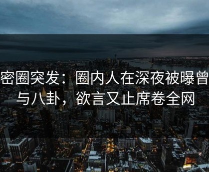 微密圈突发：圈内人在深夜被曝曾参与八卦，欲言又止席卷全网